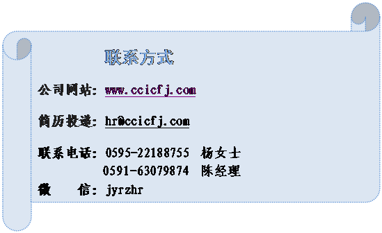 横卷形: 联系方式公司网站：www.ccicfj.com简历投递：hr@ccicfj.com联系电话：0595-22188755  杨女士   0591-63079874  陈经理微    信：jyrzhr       